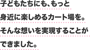 子どもたちにも、もっと身近に楽しめるカート場を。そんな想いを実現することができました。