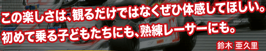 この楽しさは、観るだけではなくぜひ体感してほしい。初めて乗る子どもたちにも、熟練レーサーにも。：鈴木亜久里