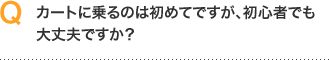 Ｑ．カートに乗るのは初めてですが、初心者でも大丈夫ですか？